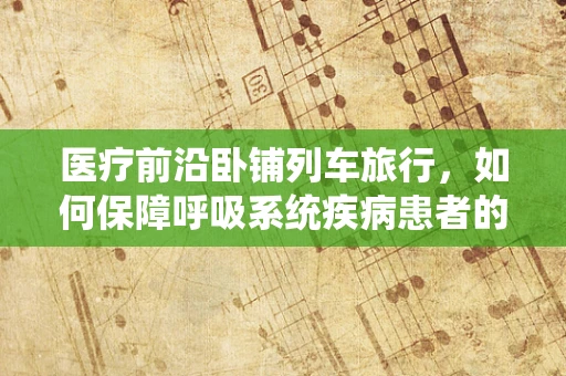 医疗前沿卧铺列车旅行，如何保障呼吸系统疾病患者的安全之旅？