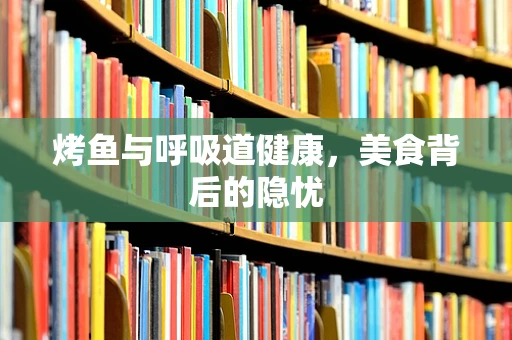 烤鱼与呼吸道健康，美食背后的隐忧