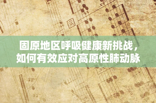 固原地区呼吸健康新挑战，如何有效应对高原性肺动脉高压？
