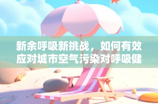 新余呼吸新挑战，如何有效应对城市空气污染对呼吸健康的影响？