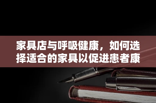 家具店与呼吸健康，如何选择适合的家具以促进患者康复？