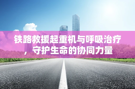 铁路救援起重机与呼吸治疗，守护生命的协同力量