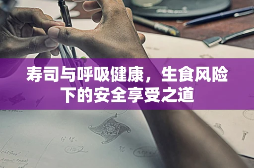 寿司与呼吸健康，生食风险下的安全享受之道