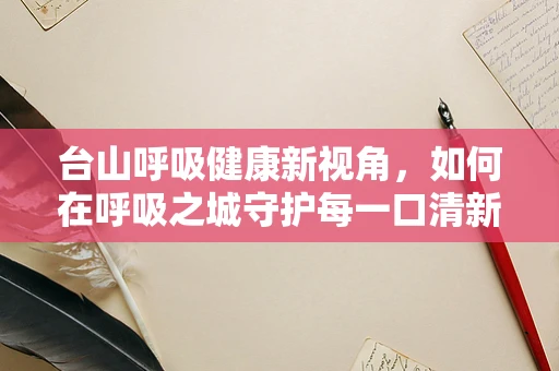 台山呼吸健康新视角，如何在呼吸之城守护每一口清新？