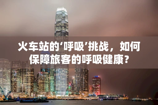 火车站的‘呼吸’挑战，如何保障旅客的呼吸健康？