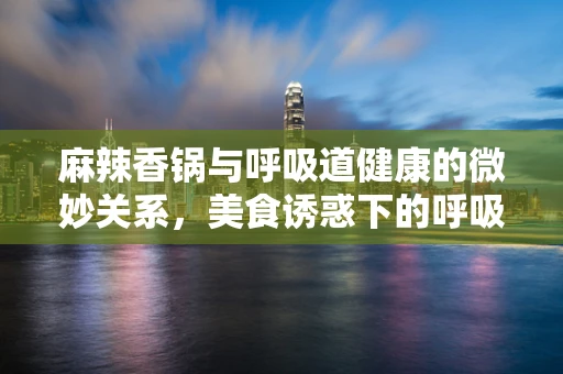 麻辣香锅与呼吸道健康的微妙关系，美食诱惑下的呼吸考量