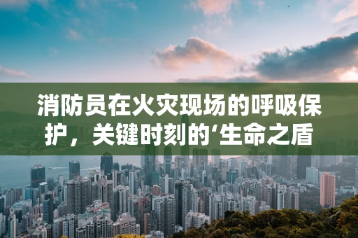 消防员在火灾现场的呼吸保护，关键时刻的‘生命之盾’