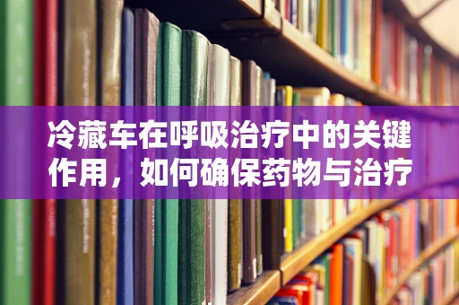 冷藏车在呼吸治疗中的关键作用，如何确保药物与治疗用品的稳定？