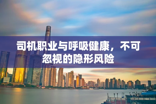 司机职业与呼吸健康，不可忽视的隐形风险