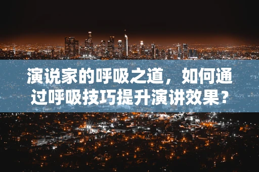 演说家的呼吸之道，如何通过呼吸技巧提升演讲效果？