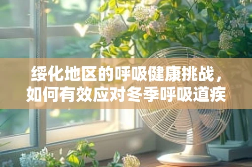 绥化地区的呼吸健康挑战，如何有效应对冬季呼吸道疾病高发？