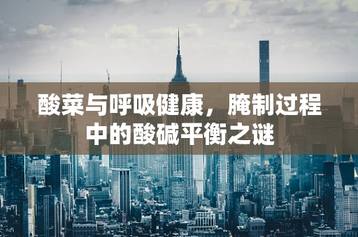 酸菜与呼吸健康，腌制过程中的酸碱平衡之谜