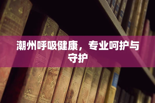 潮州呼吸健康，专业呵护与守护