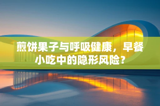 煎饼果子与呼吸健康，早餐小吃中的隐形风险？