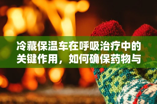 冷藏保温车在呼吸治疗中的关键作用，如何确保药物与治疗用品的稳定供应？