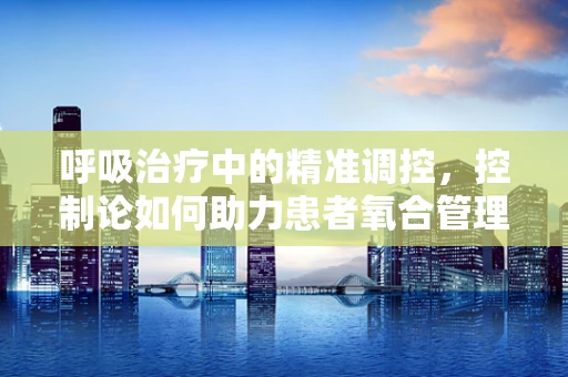 呼吸治疗中的精准调控，控制论如何助力患者氧合管理？