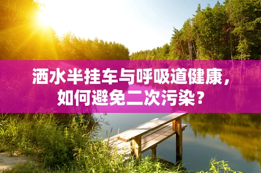 洒水半挂车与呼吸道健康，如何避免二次污染？