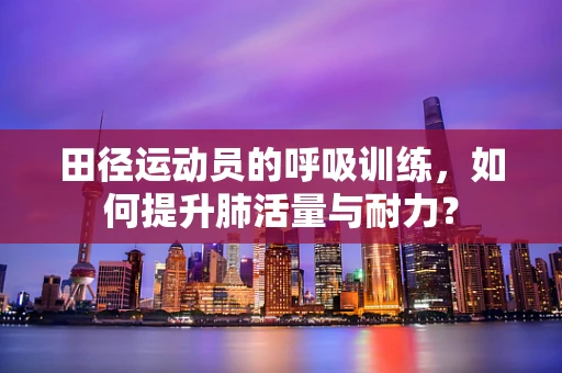 田径运动员的呼吸训练，如何提升肺活量与耐力？