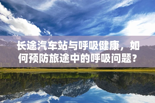 长途汽车站与呼吸健康，如何预防旅途中的呼吸问题？