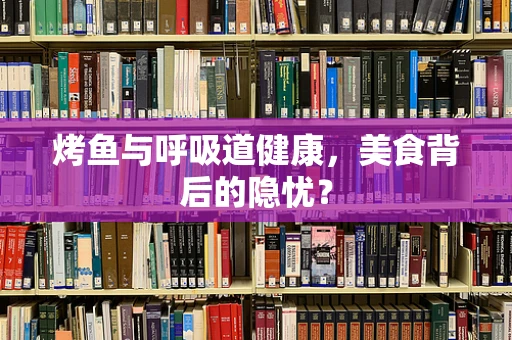 烤鱼与呼吸道健康，美食背后的隐忧？