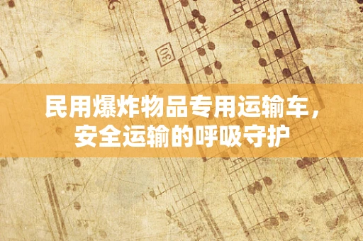 民用爆炸物品专用运输车，安全运输的呼吸守护
