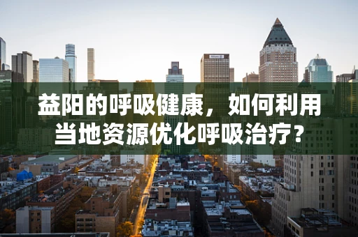 益阳的呼吸健康，如何利用当地资源优化呼吸治疗？