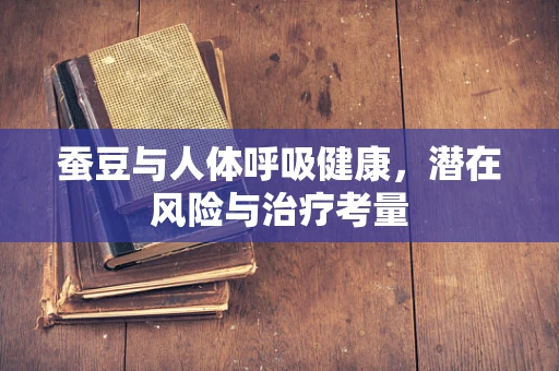 蚕豆与人体呼吸健康，潜在风险与治疗考量