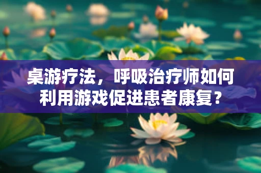 桌游疗法，呼吸治疗师如何利用游戏促进患者康复？