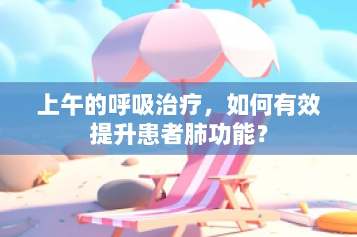 上午的呼吸治疗，如何有效提升患者肺功能？
