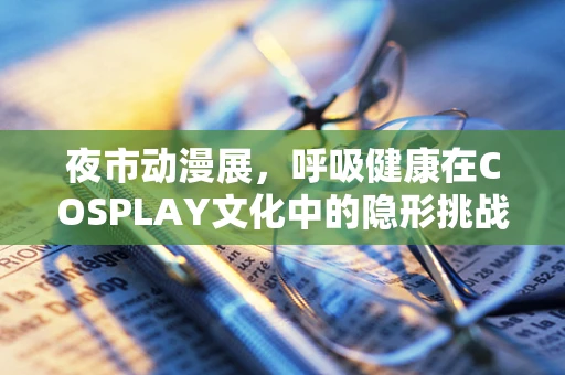 夜市动漫展，呼吸健康在COSPLAY文化中的隐形挑战？