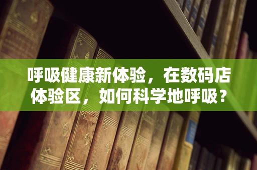 呼吸健康新体验，在数码店体验区，如何科学地呼吸？