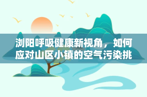 浏阳呼吸健康新视角，如何应对山区小镇的空气污染挑战？