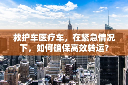 救护车医疗车，在紧急情况下，如何确保高效转运？