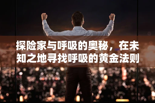 探险家与呼吸的奥秘，在未知之地寻找呼吸的黄金法则