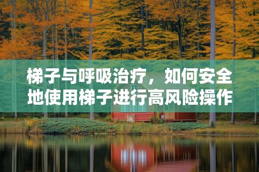 梯子与呼吸治疗，如何安全地使用梯子进行高风险操作？