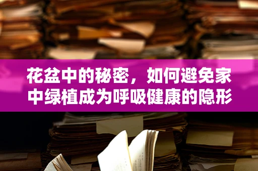 花盆中的秘密，如何避免家中绿植成为呼吸健康的隐形威胁？