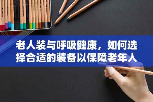 老人装与呼吸健康，如何选择合适的装备以保障老年人的呼吸安全？