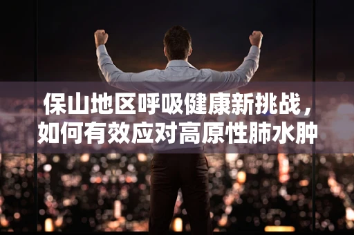 保山地区呼吸健康新挑战，如何有效应对高原性肺水肿？