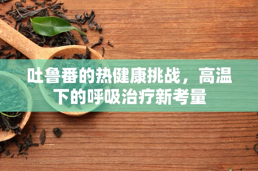 吐鲁番的热健康挑战，高温下的呼吸治疗新考量