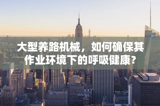 大型养路机械，如何确保其作业环境下的呼吸健康？