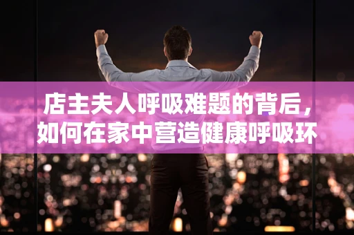 店主夫人呼吸难题的背后，如何在家中营造健康呼吸环境？