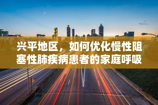 兴平地区，如何优化慢性阻塞性肺疾病患者的家庭呼吸治疗？