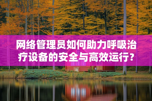 网络管理员如何助力呼吸治疗设备的安全与高效运行？