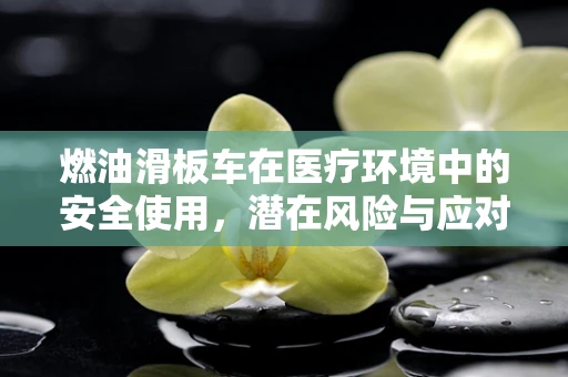 燃油滑板车在医疗环境中的安全使用，潜在风险与应对措施？