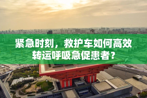 紧急时刻，救护车如何高效转运呼吸急促患者？