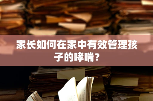家长如何在家中有效管理孩子的哮喘？