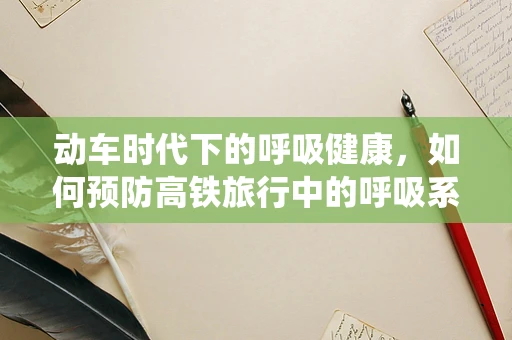 动车时代下的呼吸健康，如何预防高铁旅行中的呼吸系统不适？