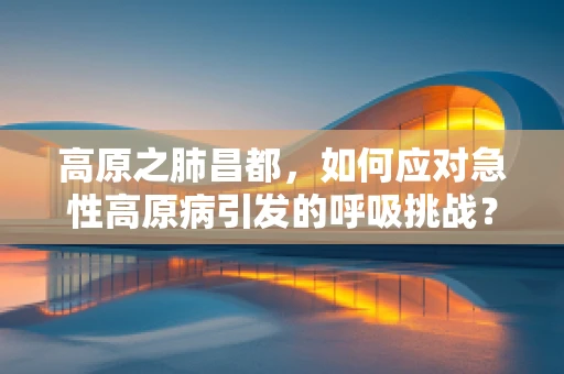 高原之肺昌都，如何应对急性高原病引发的呼吸挑战？