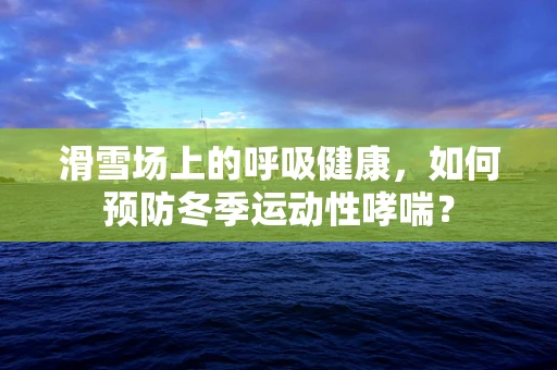 滑雪场上的呼吸健康，如何预防冬季运动性哮喘？