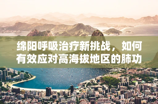 绵阳呼吸治疗新挑战，如何有效应对高海拔地区的肺功能挑战？